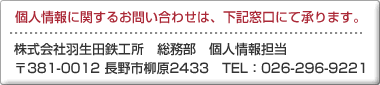 個人情報に関するお問い合わせは、下記窓口にて承ります。株式会社羽生田鉄工所 総務部 個人情報担当 〒381-0012 長野市柳原2433 TEL026-296-9221