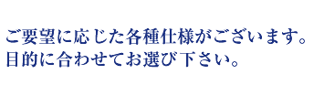 ご要望に応じた各種仕様がございます。目的に合わせてお選び下さい。